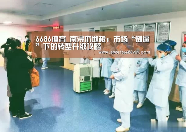 6686体育_南浔木地板:市场“倒逼”下的转型升级攻略(图1) 6686体育_南浔木地板:市场“倒逼”下的转型升级攻略(图1)